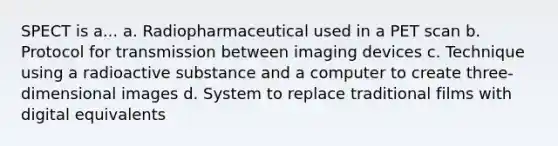 SPECT is a... a. Radiopharmaceutical used in a PET scan b. Protocol for transmission between imaging devices c. Technique using a radioactive substance and a computer to create three-dimensional images d. System to replace traditional films with digital equivalents