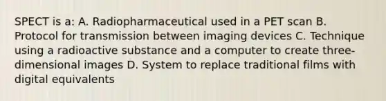 SPECT is a: A. Radiopharmaceutical used in a PET scan B. Protocol for transmission between imaging devices C. Technique using a radioactive substance and a computer to create three-dimensional images D. System to replace traditional films with digital equivalents