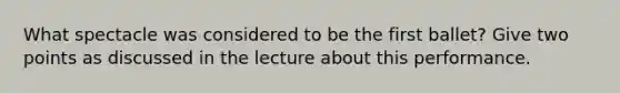 What spectacle was considered to be the first ballet? Give two points as discussed in the lecture about this performance.