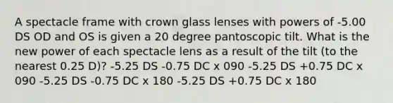 A spectacle frame with crown glass lenses with powers of -5.00 DS OD and OS is given a 20 degree pantoscopic tilt. What is the new power of each spectacle lens as a result of the tilt (to the nearest 0.25 D)? -5.25 DS -0.75 DC x 090 -5.25 DS +0.75 DC x 090 -5.25 DS -0.75 DC x 180 -5.25 DS +0.75 DC x 180