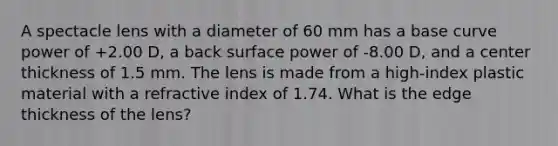 A spectacle lens with a diameter of 60 mm has a base curve power of +2.00 D, a back surface power of -8.00 D, and a center thickness of 1.5 mm. The lens is made from a high-index plastic material with a refractive index of 1.74. What is the edge thickness of the lens?