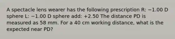 A spectacle lens wearer has the following prescription R: −1.00 D sphere L: −1.00 D sphere add: +2.50 The distance PD is measured as 58 mm. For a 40 cm working distance, what is the expected near PD?