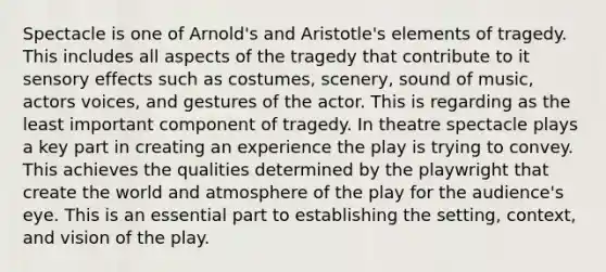 Spectacle is one of Arnold's and Aristotle's elements of tragedy. This includes all aspects of the tragedy that contribute to it sensory effects such as costumes, scenery, sound of music, actors voices, and gestures of the actor. This is regarding as the least important component of tragedy. In theatre spectacle plays a key part in creating an experience the play is trying to convey. This achieves the qualities determined by the playwright that create the world and atmosphere of the play for the audience's eye. This is an essential part to establishing the setting, context, and vision of the play.