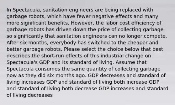 In Spectacula, sanitation engineers are being replaced with garbage robots, which have fewer negative effects and many more significant benefits. However, the labor cost efficiency of garbage robots has driven down the price of collecting garbage so significantly that sanitation engineers can no longer compete. After six months, everybody has switched to the cheaper and better garbage robots. Please select the choice below that best describes the short-run effects of this industrial change on Spectacula's GDP and its standard of living. Assume that Spectacula consumes the same quantity of collecting garbage now as they did six months ago. GDP decreases and standard of living increases GDP and standard of living both increase GDP and standard of living both decrease GDP increases and standard of living decreases