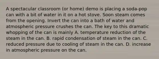 A spectacular classroom (or home) demo is placing a soda-pop can with a bit of water in it on a hot stove. Soon steam comes from the opening. Invert the can into a bath of water and atmospheric pressure crushes the can. The key to this dramatic whopping of the can is mainly A. temperature reduction of the steam in the can. B. rapid condensation of steam in the can. C. reduced pressure due to cooling of steam in the can. D. increase in atmospheric pressure on the can.