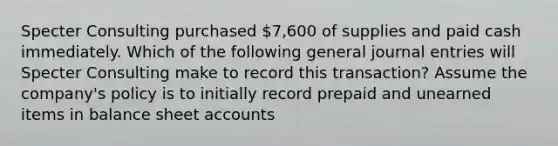 Specter Consulting purchased 7,600 of supplies and paid cash immediately. Which of the following general journal entries will Specter Consulting make to record this transaction? Assume the company's policy is to initially record prepaid and unearned items in balance sheet accounts