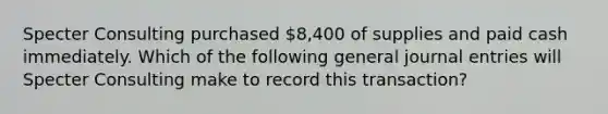 Specter Consulting purchased 8,400 of supplies and paid cash immediately. Which of the following general <a href='https://www.questionai.com/knowledge/k7UlY65VeM-journal-entries' class='anchor-knowledge'>journal entries</a> will Specter Consulting make to record this transaction?