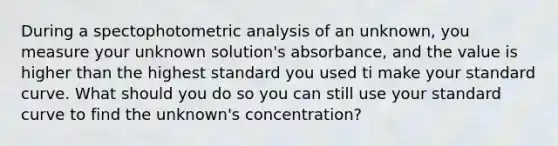 During a spectophotometric analysis of an unknown, you measure your unknown solution's absorbance, and the value is higher than the highest standard you used ti make your standard curve. What should you do so you can still use your standard curve to find the unknown's concentration?