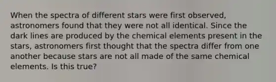 When the spectra of different stars were first observed, astronomers found that they were not all identical. Since the dark lines are produced by the chemical elements present in the stars, astronomers first thought that the spectra differ from one another because stars are not all made of the same chemical elements. Is this true?