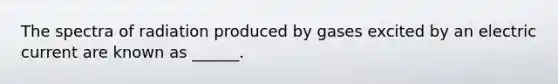 The spectra of radiation produced by gases excited by an electric current are known as ______.