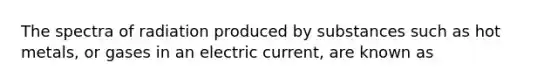 The spectra of radiation produced by substances such as hot metals, or gases in an electric current, are known as