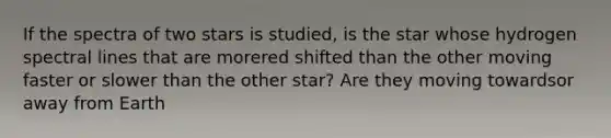 If the spectra of two stars is studied, is the star whose hydrogen spectral lines that are morered shifted than the other moving faster or slower than the other star? Are they moving towardsor away from Earth