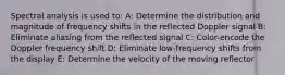 Spectral analysis is used to: A: Determine the distribution and magnitude of frequency shifts in the reflected Doppler signal B: Eliminate aliasing from the reflected signal C: Color-encode the Doppler frequency shift D: Eliminate low-frequency shifts from the display E: Determine the velocity of the moving reflector