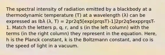 The spectral intensity of radiation emitted by a blackbody at a thermodynamic temperature (T) at a wavelength (λ) can be expressed as Ibλ (λ, T) = 2pr2q5[exp(prqsT)-1]2pr2q5expprqsT-1. Match the letters p, q, r, and s (in the left column) with the terms (in the right column) they represent in the equation. Here, h is the Planck constant, k is the Boltzmann constant, and co is the speed of light in a vacuum.