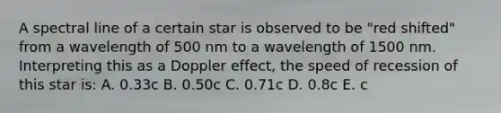 A spectral line of a certain star is observed to be "red shifted" from a wavelength of 500 nm to a wavelength of 1500 nm. Interpreting this as a Doppler effect, the speed of recession of this star is: A. 0.33c B. 0.50c C. 0.71c D. 0.8c E. c