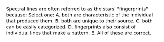 Spectral lines are often referred to as the stars' "fingerprints" because: Select one: A. both are characteristic of the individual that produced them. B. both are unique to their source. C. both can be easily categorized. D. fingerprints also consist of individual lines that make a pattern. E. All of these are correct.