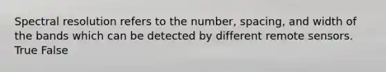 Spectral resolution refers to the number, spacing, and width of the bands which can be detected by different remote sensors. True False