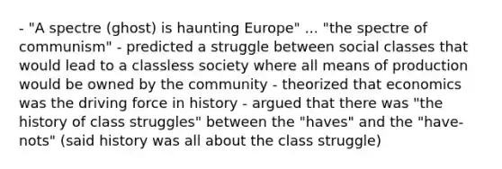 - "A spectre (ghost) is haunting Europe" ... "the spectre of communism" - predicted a struggle between social classes that would lead to a classless society where all means of production would be owned by the community - theorized that economics was the driving force in history - argued that there was "the history of class struggles" between the "haves" and the "have-nots" (said history was all about the class struggle)