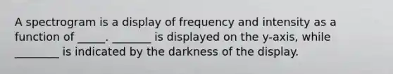 A spectrogram is a display of frequency and intensity as a function of _____. _______ is displayed on the y-axis, while ________ is indicated by the darkness of the display.