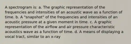 A spectrogram is: a. The graphic representation of the frequencies and intensities of an acoustic wave as a function of time. b. A "snapshot" of the frequencies and intensities of an acoustic pressure at a given moment in time. c. A graphic representation of the airflow and air pressure characteristic acoustics wave as a function of time. d. A means of displaying a vocal tract, similar to an x-ray