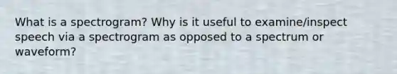 What is a spectrogram? Why is it useful to examine/inspect speech via a spectrogram as opposed to a spectrum or waveform?