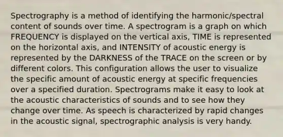 Spectrography is a method of identifying the harmonic/spectral content of sounds over time. A spectrogram is a graph on which FREQUENCY is displayed on the vertical axis, TIME is represented on the horizontal axis, and INTENSITY of acoustic energy is represented by the DARKNESS of the TRACE on the screen or by different colors. This configuration allows the user to visualize the specific amount of acoustic energy at specific frequencies over a specified duration. Spectrograms make it easy to look at the acoustic characteristics of sounds and to see how they change over time. As speech is characterized by rapid changes in the acoustic signal, spectrographic analysis is very handy.