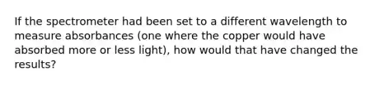 If the spectrometer had been set to a different wavelength to measure absorbances (one where the copper would have absorbed more or less light), how would that have changed the results?