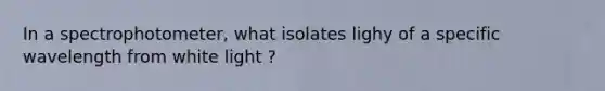 In a spectrophotometer, what isolates lighy of a specific wavelength from white light ?