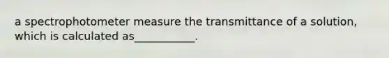 a spectrophotometer measure the transmittance of a solution, which is calculated as___________.