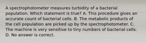 A spectrophotometer measures turbidity of a bacterial population. Which statement is true? A. This procedure gives an accurate count of bacterial cells. B. The metabolic products of the cell population are picked up by the spectrophotometer. C. The machine is very sensitive to tiny numbers of bacterial cells. D. No answer is correct.