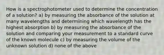 How is a spectrophotometer used to determine the concentration of a solution? a) by measuring the absorbance of the solution at many wavelengths and determining which wavelength has the highest absorption b) by measuring the absorbance of the solution and comparing your measurement to a standard curve of the known molecule c) by measuring the volume of the unknown solution d) none of the above