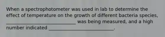 When a spectrophotometer was used in lab to determine the effect of temperature on the growth of different bacteria species, ______________________________ was being measured, and a high number indicated ____________________________.