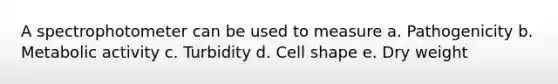 A spectrophotometer can be used to measure a. Pathogenicity b. Metabolic activity c. Turbidity d. Cell shape e. Dry weight