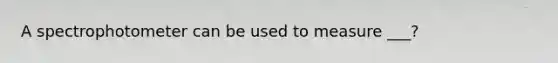 A spectrophotometer can be used to measure ___?