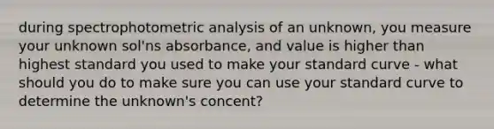 during spectrophotometric analysis of an unknown, you measure your unknown sol'ns absorbance, and value is higher than highest standard you used to make your standard curve - what should you do to make sure you can use your standard curve to determine the unknown's concent?