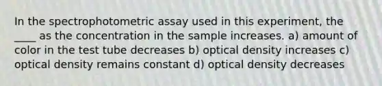 In the spectrophotometric assay used in this experiment, the ____ as the concentration in the sample increases. a) amount of color in the test tube decreases b) optical density increases c) optical density remains constant d) optical density decreases