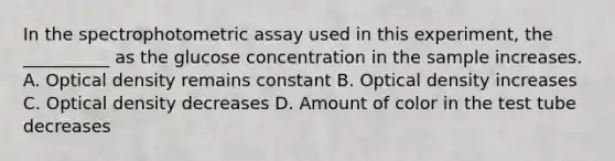 In the spectrophotometric assay used in this experiment, the __________ as the glucose concentration in the sample increases. A. Optical density remains constant B. Optical density increases C. Optical density decreases D. Amount of color in the test tube decreases