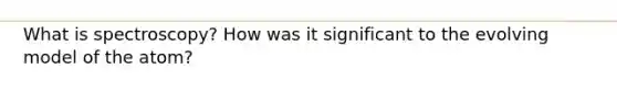 What is spectroscopy? How was it significant to the evolving model of the atom?