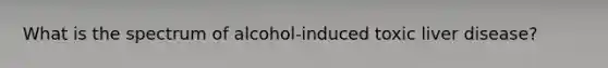 What is the spectrum of alcohol-induced toxic liver disease?