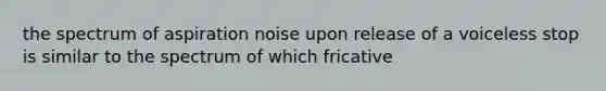 the spectrum of aspiration noise upon release of a voiceless stop is similar to the spectrum of which fricative