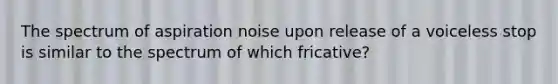 The spectrum of aspiration noise upon release of a voiceless stop is similar to the spectrum of which fricative?