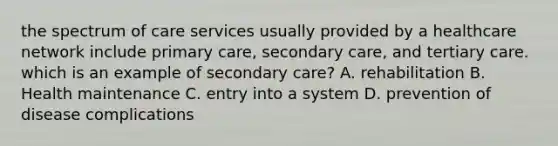 the spectrum of care services usually provided by a healthcare network include primary care, secondary care, and tertiary care. which is an example of secondary care? A. rehabilitation B. Health maintenance C. entry into a system D. prevention of disease complications