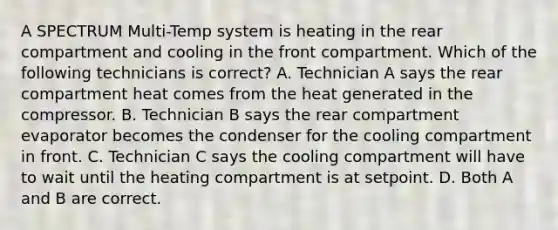 A SPECTRUM Multi-Temp system is heating in the rear compartment and cooling in the front compartment. Which of the following technicians is correct? A. Technician A says the rear compartment heat comes from the heat generated in the compressor. B. Technician B says the rear compartment evaporator becomes the condenser for the cooling compartment in front. C. Technician C says the cooling compartment will have to wait until the heating compartment is at setpoint. D. Both A and B are correct.