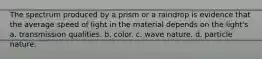 The spectrum produced by a prism or a raindrop is evidence that the average speed of light in the material depends on the light's a. transmission qualities. b. color. c. wave nature. d. particle nature.