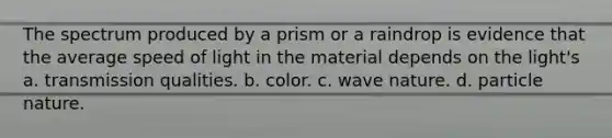 The spectrum produced by a prism or a raindrop is evidence that the average speed of light in the material depends on the light's a. transmission qualities. b. color. c. wave nature. d. particle nature.