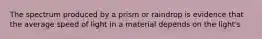 The spectrum produced by a prism or raindrop is evidence that the average speed of light in a material depends on the light's