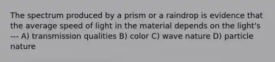 The spectrum produced by a prism or a raindrop is evidence that the average speed of light in the material depends on the light's --- A) transmission qualities B) color C) wave nature D) particle nature