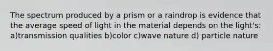 The spectrum produced by a prism or a raindrop is evidence that the average speed of light in the material depends on the light's: a)transmission qualities b)color c)wave nature d) particle nature