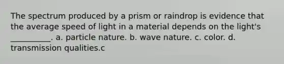 The spectrum produced by a prism or raindrop is evidence that the average speed of light in a material depends on the light's __________. a. particle nature. b. wave nature. c. color. d. transmission qualities.c