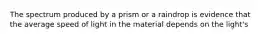 The spectrum produced by a prism or a raindrop is evidence that the average speed of light in the material depends on the light's